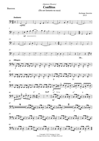 Bassoon
espress.
Andante
™™
mf
7
™™
Copyright ©2015 Avelange A. Lima
Avelange Amorim Lima - All Rights Reserved
14
rit.
21
f
Allegro28
II IV
32
V4
f
vi4 V/vi vi4 ii
36
I mf
G.P40
f
47
59
ff
66
2
2
c
c
2
4
?
Conflitos
Avelange Amorim
2015
(De um lamento na seca)
(Quinteto Mosaico)
?
?
? #
?#
. > . > > .> .> .> . > . > > .> .> .>
?#
. > . > > .> .> .> . > . > > >
?#
. > . > . > . >
. .> . .>
. .> . .> .>
.
.>
.>
. .>
?# . .> . .>
##. .> . .> U
∑ .
>
. .> .
>
. .>
?##
4
.
>
. .> .
>
. .>
2
.
>
. .>
?## .
>
. .> .
>
. .> .
>
. .> .
>
?## . .> .
>
. .> . .> .
>
. .> .
Œ ˙ ˙ ˙ œ œ ˙ ˙ ˙ œ œ ˙ ˙ ˙™™ ‰
˙ ˙ œ œ œ œ ˙ œ œ ˙ ˙ ˙ ˙ ˙ ˙ ˙ œ œ
˙ ˙ ˙ œ œ ˙ ˙ ˙™™ ‰ ˙ ˙ ˙ ˙ ˙ ˙
˙ ˙ ˙ ˙ ˙ ˙ ˙ ˙ œ œ ˙ ˙™ Œ ˙™ Œ
œ™ œœ œ œ™ œœ œ œ
j ‰ œ
j ‰ œ
j ‰ œ
j ‰ œ™ œœ œ œ™ œ œ œ œ
j ‰ œ
j ‰ œ
j ‰ œ
j ‰
œ™ œ œ œ œ™ œ œ œ œ
j ‰ œ
j ‰ œ
j ‰ œ
j ‰ œ™ œ œ œ œ™ œ œ œ œ
j ‰ œ
j ‰ œ
j ‰ œ
j ‰
œ™ œ œ œ œ™ œ œ œ œ™ œ œ œ œ™ œ œ œ œ œ œ# œ œ œ œ œ œ œn œ œ œ œ œ œ
œ œ œ œ œ œ œ
œ ˙ œ™ œœ™
œ ≈ œ œœ œ™ œœ™
œ ≈œ œœ
œ™ œn œ™
œ# ≈œ œœ œ™ œœ™
œ ≈œ œœ œ™ œœ™
œ ≈œ œœ
œ™ œ œ™
œ ≈ œ œ œ œ™ œ œ™
œ ≈ œ œ œ œ™ œ œ™
œ ≈ œ œ œ œ™ œ œ™
œ
≈ œ œ œ œ™ œ œ™
œ ≈ œ œ œ ≈ œ œ œ œ™ œ œ™
œ ≈ œ œ œ œ
 