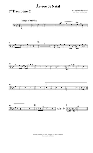 ?
bb 4
2
f
Tempo de Marcha
˙ Œ œ# ˙n Œ
œn œ œ œ œ
?
bb
7
œ ‰ œ ‰
%
J
œ
‰ Œ
7
‰ J
œ œ œ œ œ œ œ œ œ œ
?
bb ..
19 œ œ œ œ œ œ œ
œ œ œ œ ˙ œ
œ œ œ œ œ
?
bb ..
26
œ œ œ œ œ œ
1
œ œ œ œ ˙ ‰
J
œ œ œ
?
bb
33
2
J
œ ‰ Œ
ﬁ
∑ ‰ œ ‰ œ>
Ao e% ﬁ.œ ‰
ﬁ
œ œœ≈œœ ˙
U
Governo do Estado do Ceará - Secretaria da Cultura e Desporto
Coordenação de Música
Árvore de Natal
De: Luiz Bordon e Joly Sanches
Arr.: Manoel Ferreira Lima3º Trombone C
 