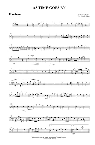 ? c Œ ˙ œ# œn ˙ ˙ ˙ œ œ œ œ# œn Œ
?
6
˙ ˙ ˙ ˙ ˙ ˙
˙ œ œ œ œ
œ œ œ œ J
œ œ
J
œ
?
11
œ œ œ œ œ œ œ œ œ œ œ# œ œ œ# J
œ .œ
œ œ ˙ œ œ Œ
œ œ œ ˙
? ..
rall.
17
Ó
œ
Œ
A Tempo
˙ ‰
.œ œ œ ‰ .œ
œ
œ ‰. R
œ .œ œ .œ œ œ œ ˙
?
22
Œ œ# Œ œ ˙ œ œ œ œ œ œ ‰ œ
J
œ .œ .œ œ .œ œ .œ J
œ
?
27
.œ œ .œ œ .œ J
œ .œ œ .œ œ œ Œ ∑ ˙ Œ œ# ˙n œ œ
?
32
‰ œ
œ œ œ œ œ œ# œ œ œb
œ œ œ
œ œ œ .œ œb .œ œ# ˙ œ œ Œ œ
?
37
œ# œ ‰ .œ œ œ œ
œ œ œ œ œ œ# œ ˙n ˙ œ œ ˙
?
42
.œ œ .œ œJ
œ œ J
œ .œ œ .œ œ J
œ œ
J
œ .œ œ .œ œ œ œ
œ œ œ œ œ œ œ œ ˙#
? ..
47
œ ˙ œ œ œ œ œ œ œ
1.
‰ œ œ œ
J
œ .œ
rall.
2.
œ œb ˙U
Governo do Estado do Ceará - Secretaria da Cultura e Desporto
Coordenação de Música
AS TIME GOES BY
De: Herman Hupfeld
Arr.: Eduardo Fideles
Trombone
 