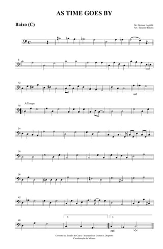 ? c Œ
˙# œn œ ˙b ˙ ˙ œ œb ˙ œ Œ
?
6 ˙ ˙
˙ ˙ ˙ ˙ ˙ œ œ
œ
œ œ œ
œ œ œ œ œb
?
12
œ œ œ# œ
œ œ# ˙ œ
œ
œ œ œ œ œ ˙
œ œ ˙
rall.
œ œb ˙
? ..
A Tempo
18
œ
œ ˙ œ
œ ˙ œ œ œ œ œ œ œ ˙ ˙ ˙ ˙ œ œ
?
24
œ œ œ œ
˙ ˙ ˙ ˙ œ œ ˙ œ œ .œ j
œ œ œ
œ œ œ œ
?
30
˙ ˙ ˙ œ œ ˙ ˙ ˙ œ œ œ œ œ œ ˙ ˙
?
36
œ œ ˙ œ# œ œ œ ˙ ˙ ˙# ˙ ˙ ˙# ˙ ˙
?
42
œ œb ˙ œ œ ˙ œ œ œ œ .œ
J
œ œ œ ˙ ˙ œ œ œ
œ#
? ..
48
œ œ ˙
1.
.œ œ .œ
rall.
2.
œ œb ˙u
Governo do Estado do Ceará - Secretaria da Cultura e Desporto
Coordenação de Música
AS TIME GOES BY
De: Herman Hupfeld
Arr.: Eduardo Fideles
Baixo (C)
 