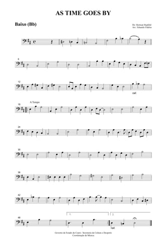 ? ## c Œ ˙# œn œ ˙n ˙
˙ œ œb ˙ œ Œ
? ##
6
˙ ˙ ˙ ˙
˙ ˙ ˙
œ œ œ œ œ œ œ œ œ
œ œn
? ##
12
œ œ œ#
œ œ œ# ˙ œ œ œ œ œ œ œ ˙
œ œ ˙
rall.
œ œb ˙
? ## ..
A Tempo
18
œ
œ ˙
œ œ ˙
œ
œ
œ
œ
œ œ œ ˙ ˙ ˙ ˙ œ œ
? ##
24
œ œ œ œ ˙ ˙ ˙ ˙ œ œ ˙ œ œ .œ J
œ œ œ œ œ œ œ
? ##
30
˙ ˙ ˙ œ œ ˙ ˙ ˙ œ œ œ œ œ œ ˙ ˙
? ##
36
œ œ ˙ œ# œ œ œ ˙ ˙ ˙# ˙ ˙ ˙# ˙ ˙
? ##
42
œ œb ˙ œ œ ˙ œ œ œ œ .œ
J
œ œ œ ˙ ˙ œ œ œ œ#
? ## ..
48
œ œ ˙
1.
.œ œ
.œ
rall.
2.
œ œn ˙
U
Governo do Estado do Ceará - Secretaria da Cultura e Desporto
Coordenação de Música
AS TIME GOES BY
De: Herman Hupfeld
Arr.: Eduardo Fideles
Baixo (Bb)
 