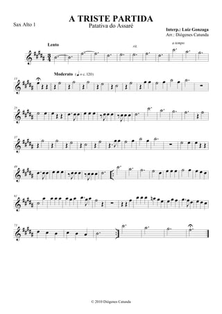 &
##### 43 .˙
Lento
.˙
.˙ .˙ .˙ .˙ .˙
rit.
.˙ .˙
.˙
a tempo
.˙ .˙
&
#####
13
œU
Œ Œ Œ
˙
Moderato {q = c 120}
Œ
˙
Œ
˙
Œ ˙ Œ ˙ Œ ˙ Œ
œ œ ˙ œ ˙ œ .˙
∑
&
#####
25
˙ œ œ Œ Œ .œ
J
œœ œ œ œ ‰J
œœ œ ‰
J
œœ œ .˙
.˙ .˙ .˙ .˙ Œ ˙
&
##
###
37
Œ
˙
Œ
˙
Œ ˙ Œ ˙ Œ ˙ Œ. J
œœ ˙ œ ˙ œ .˙
∑ ˙ œ œ Œ Œ
&
##### ..
49
.œ
J
œœ œ œ œ ‰J
œœ œ ‰J
œœ œ .˙
.˙ .˙ .˙ ˙ œ œ œ œ ˙ œ œ œ œ
&
#####
61
˙
œ œ œ œ œ œ œ .œ
J
œœ ˙ Œ ∑ Œ Œ œ œ œ œ œn œœ œ œ œ .œ
J
œœ œ œ œ
&
##### ..
73
œ œ œ œ œ œ .˙
.˙ .˙ .˙ .˙U
A TRISTE PARTIDA
Interp.: Luiz Gonzaga
© 2010 Diógenes Catunda
Sax Alto 1 Patativa do Assaré
Arr.: Diógenes Catunda
 