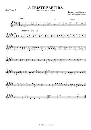 &
#### 43
.˙
Lento
.˙ .˙ .˙ .˙ .˙ .˙
rit.
.˙ .˙
.˙
a tempo
.˙ .˙
&
####
13
œ
U
Œ Œ Œ ˙
Moderato {q = c 120}
Œ ˙ Œ ˙ Œ ˙ Œ ˙ Œ ˙ Œ œ œ ˙ œ ˙ œ .˙ ∑
&
####
25
˙ œ œ Œ Œ .œ
J
œ œ œn œ œ ‰
J
œœ œ ‰ j
œ œœ .˙
.˙ .˙ .˙ .˙ Œ ˙
&
####
37
Œ ˙ Œ ˙ Œ ˙ Œ ˙ Œ ˙ Œ.
J
œœ ˙ œ ˙ œ .˙ ∑ ˙ œ œ Œ Œ
&
#### ..
49
.œ
J
œœ œn œ œ ‰
J
œœ œ ‰ j
œ œœ .˙
.˙ .˙ .˙ ˙ œ œ œ œ ˙ œ œ œ œ
&
####
61
˙
œ œ œ œ œ œ œ .œ
J
œœ ˙ Œ ∑ Œ Œ œ œ œ œ œn œ œ œ œ œ .œ
J
œœ œ œ œ
&
#### ..
73
œ œ œ œ œ œ .˙
.˙ .˙ .˙ .˙
U
A TRISTE PARTIDA
Interp.: Luiz Gonzaga
© 2010 Diógenes Catunda
Sax Tenor 2 Patativa do Assaré
Arr.: Diógenes Catunda
 