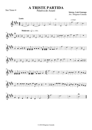 &
#### 43
.˙
Lento
.˙ .˙ .˙ .˙ .˙ .˙
rit.
.˙ .˙
.˙
a tempo
.˙ .˙
&
####
13
œ
U
Œ Œ Œ ˙
Moderato {q = c 120}
Œ ˙ Œ ˙ Œ ˙ Œ ˙ Œ ˙ Œ œ œ ˙ œ ˙ œ .˙ ∑
&
####
25
˙ œ œ Œ Œ ..œœ
j
œœ œœ œ œ œ ‰ j
œœ œœœœ ‰ j
œ œ œ .˙
.˙ .˙ .˙ .˙ Œ
˙
&
####
37
Œ ˙ Œ ˙ Œ ˙ Œ ˙ Œ ˙ Œ.
J
œ œ ˙ œ ˙ œ .˙ ∑ ˙ œ œ Œ Œ
&
#### ..
49
..œœ
j
œœ œœ œ œ œ ‰ j
œœ œœœœ ‰ j
œ œœ .˙
.˙ .˙ .˙ ˙ œ œ œ œ ˙ œ œ œ œ
&
####
61
˙
œ œ œ œ œ œ œ .œ
J
œœ ˙ Œ ∑ Œ Œ œ œ œ œ œn œ œ œ œ œ .œ
J
œœ œ œ œ
&
#### ..
73
œ œ œ œ œ œ .˙
.˙ .˙ .˙ .˙
U
A TRISTE PARTIDA
Interp.: Luiz Gonzaga
© 2010 Diógenes Catunda
Sax Tenor 4 Patativa do Assaré
Arr.: Diógenes Catunda
 