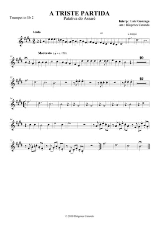 &
#### 43 Œ Œ œ
Lento
œ œ œ œn œœ œ œ œ œ œ œ œ œ œ œ œ œ
rit.
œ œ œ .˙
.˙
a tempo
.˙ .˙
&
####
13
œ
U
Œ œ œ œ œ
Moderato {q = c 120}
˙ œ œ œ œ œ œ
œ œ œ œ .œ
J
œ œ œ œ œ ˙ Œ
10
&
####
32
.˙ .˙ .˙ .˙ ∑ ‰J
œ. œ. œ.
∑ ‰J
œ. œ. œ. ∑ ‰J
œ. œ. œ. 12
&
##
## ..
54
.˙ .˙ .˙ ˙ Œ Œ ˙ Œ ˙ Œ ˙ Œ ˙ Œ ˙ Œ ˙
&
####
64
Œ œ œ ˙ œ ˙ œ .˙ ∑ ‰ j
œ œ. œ.
œ. œ. ‰ j
œ œ. œ.
œ. œ. ‰ j
œ œ. œ.
œ. œ.
&
#### ..
72
‰ j
œ œ. œn . œ. œ.
‰ j
œ œ.
œ. œ. œ.
‰ j
œ œ.
œ. œ. œ.
∑
.˙ .˙ .˙ .˙
U
A TRISTE PARTIDA
Interp.: Luiz Gonzaga
© 2010 Diógenes Catunda
Trumpet in Bb 2 Patativa do Assaré
Arr.: Diógenes Catunda
 