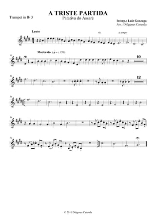 &
#### 43 Œ Œ œ
Lento
œ œ œ œn œœ œ œ œ œ œ œ œ œ œ œ œ œ
rit.
œ œ œ .˙
a tempo
.˙ .˙ .˙
&
####
13
œ
U
Œ œ œ œ œ
Moderato {q = c 120}
˙ œ œ œ œ œ œ
œ œ œ œ .œ
J
œ œ œ œ œ ˙ Œ
10
&
####
32
.˙ .˙ .˙ .˙ ∑ ‰J
œ. œ. œ. ∑ ‰ j
œ. œ. œ. ∑ ‰
J
œ. œ. œ.
12
&
##
## ..
54
.˙ .˙ .˙ ˙ Œ Œ ˙ Œ ˙ Œ ˙ Œ ˙ Œ ˙ Œ ˙
&
####
64
Œ œ œ ˙ œ ˙ œ .˙ ∑ ‰ j
œ œ. œ.
œ. œ. ‰ j
œ œ. œ.
œ. œ. ‰ j
œ œ. œ.
œ. œ.
&
#### ..
72
‰ j
œ œ. œn . œ. œ.
‰ j
œ œ.
œ. œ. œ.
‰ j
œ œ.
œ. œ. œ.
∑ .˙ .˙ .˙ .˙
U
A TRISTE PARTIDA
Interp.: Luiz Gonzaga
© 2010 Diógenes Catunda
Trumpet in Bb 3 Patativa do Assaré
Arr.: Diógenes Catunda
 