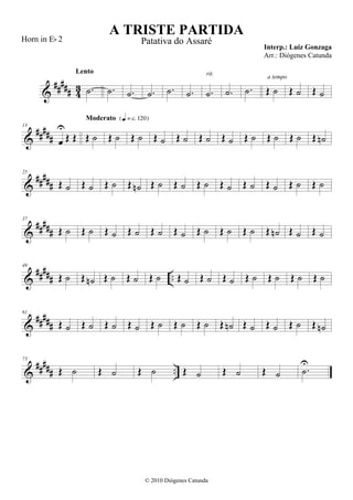 &
##### 43 .˙
Lento
.˙ .˙ .˙ .˙ .˙ .˙
rit.
.˙ .˙ Œ ˙
a tempo
Œ ˙ Œ ˙
&
#####
13
œ
U
Œ Œ Œ ˙
Moderato {q = c 120}
Œ ˙ Œ ˙ Œ ˙ Œ ˙ Œ ˙ Œ ˙ Œ ˙ Œ ˙ Œ ˙ Œ ˙n
&
#####
25
Œ ˙ Œ ˙ Œ ˙ Œ ˙n Œ ˙ Œ ˙ Œ ˙ Œ ˙ Œ ˙ Œ ˙ Œ ˙ Œ ˙
&
#####
37
Œ ˙ Œ ˙ Œ ˙ Œ ˙ Œ ˙ Œ ˙ Œ ˙ Œ ˙ Œ ˙ Œ ˙n Œ ˙ Œ ˙
&
##### ..
49
Œ ˙ Œ ˙n Œ ˙ Œ ˙ Œ ˙ Œ ˙ Œ ˙ Œ ˙ Œ ˙ Œ ˙ Œ ˙ Œ ˙
&
#####
61
Œ ˙ Œ ˙ Œ ˙ Œ ˙ Œ ˙ Œ ˙ Œ ˙ Œ ˙n Œ ˙ Œ ˙ Œ ˙ Œ ˙n
&
##### ..
73
Œ ˙ Œ ˙ Œ ˙ Œ ˙ Œ ˙ Œ ˙ .˙
U
A TRISTE PARTIDA
Interp.: Luiz Gonzaga
© 2010 Diógenes Catunda
Horn in Eb 2 Patativa do Assaré
Arr.: Diógenes Catunda
 