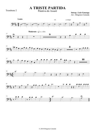 ? ## 43 .˙
Lento
.˙ .˙ .˙ .˙ .˙ .˙
rit.
.˙ .˙
a tempo
Œ
˙
Œ ˙ Œ ˙
? ##
13
œU
Œ Œ ∑
Moderato {q = c 120}
8
Œ Œ œ œ œ œ
? ##
25
œn œ œ œ œ œ œ œ œ œ œ œ œ œ œ œ œ œ .˙
3
 œ œ œ œ
? ##
37
˙ œ œ œ œ œ œ
œ œ œ œ .œ
J
œ œ .œ
J
œ œ ˙ Œ
10
? ## ..
54 .˙ .˙ .˙ ˙ Œ Œ ˙ Œ ˙ Œ ˙
? ##
61
Œ ˙ Œ
˙ Œ
˙
Œ
œ œ ˙ œ ˙ œ .˙
∑
˙ œ œ
Œ Œ
.œ
J
œ œ œ œ œ
? ## ..
73
‰ J
œ œ œ
‰ J
œ œ œ .˙ .˙ .˙ .˙ .˙U
A TRISTE PARTIDA
Interp.: Luiz Gonzaga
© 2010 Diógenes Catunda
Trombone 2 Patativa do Assaré
Arr.: Diógenes Catunda
 