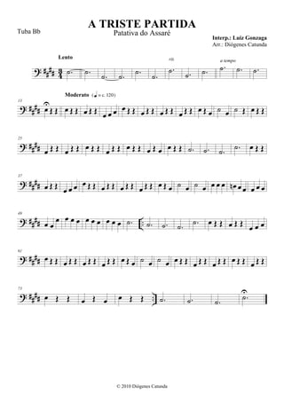 ? #### 43 .˙
Lento
.˙
.˙ .˙ .˙
.˙
.˙
rit.
.˙ .˙ .˙
a tempo
.˙ .˙
? ####
13
œ
U
Œ Œ œ Œ Œ
Moderato {q = c 120}
œ Œ Œ œ œ œ œ Œ Œ œ Œ Œ œ Œ Œ œ Œ Œ œ Œ œ ˙ œ ˙ Œ œ Œ Œ
? ####
25
œ Œ Œ œ Œ Œ œ Œ Œ œ Œ Œ œ Œ Œ œ Œ œ œ Œ Œ .˙ .˙ .˙ .˙ œ Œ Œ
? ####
37
œ Œ Œ œ œ œ œ Œ Œ œ Œ Œ œ Œ Œ œ Œ Œ œ Œ œ ˙ œ ˙ œ œ œ œ œn œ œ œ œ œ
? #### ..
49
œ œ
œ œ œ œ œ œ œ œ œ œ .˙ .˙ .˙ .˙ .˙ œ Œ Œ œ Œ Œ œ œ œ
? ####
61
œ Œ Œ œ Œ Œ œ Œ Œ œ Œ Œ œ Œ œ ˙ œ ˙ œ œ Œ Œ œ Œ Œ œ Œ Œ œ Œ Œ œ Œ Œ
? #### ..
73
œ Œ Œ œ Œ œ œ Œ Œ .˙ .˙ .˙ .˙U
A TRISTE PARTIDA
Interp.: Luiz Gonzaga
© 2010 Diógenes Catunda
Tuba Bb Patativa do Assaré
Arr.: Diógenes Catunda
 
