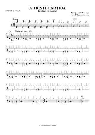  43
.˙

.X
Lento
.˙

.X
.˙

.X
.˙

.X
.˙

.X
.˙

.X
.˙

.X
rit.
œ œ œ
x x x
.˙
.X
.˙
.X
a tempo
.˙
.X
.˙
.X

13
œ
Œ Œx
U
Œ Œ œ Œ Œ
x x x
Moderato {q = c 120}
œ Œ Œ
x x x
.
x x x
œ Œ Œ
x x x
.
x x x
œ Œ Œ
x x x
.
x x x
œ Œ Œ
x x x
.
x x x
œ Œ Œ
x x x
.
x x x

25
œ Œ Œ
x x x
.
x x x
œ Œ Œ
x x x
.
x x x
œ Œ Œ
x x x
.
x x x
œ Œ Œ
x x x
.
x x x
œ Œ Œ
x x x
.
x x x
œ Œ Œ
x x x
.
x x x

37
œ Œ Œ
x x x
.
x x x
œ Œ Œ
x x x
.
x x x
œ Œ Œ
x x x
.
x x x
œ Œ Œ
x x x
.
x x x
œ Œ Œ
x x x
.
x x x
œ Œ Œ
x x x
.
x x x
 ..
49
œ Œ Œ
x x x
.
x x x
œ Œ Œ
x x x
.
x x x
œ Œ Œ
x x x
.
x x x
œ Œ Œ
x x x
.
x x x
œ Œ Œ
x x x
.
x x x
œ Œ Œ
x x x
.
x x x

61
œ Œ Œ
x x x
.
x x x
œ Œ Œ
x x x
.
x x x
œ Œ Œ
x x x
.
x x x
œ Œ Œ
x x x
.
x x x
œ Œ Œ
x x x
.
x x x
œ Œ Œ
x x x
.
x x x
 ..
73
œ Œ Œ
x x x
.
x x x
œ Œ Œ
x x x
.
x x x
œ Œ Œ
x x x
.
x x x
.˙
U.X
A TRISTE PARTIDA
Interp.: Luiz Gonzaga
© 2010 Diógenes Catunda
Bombo e Pratos Patativa do Assaré
Arr.: Diógenes Catunda
 