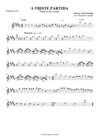 &
##### 43 ∑
Lento
∑ Œ œ.
œ. œ.
œ.
œ.
Œ œ. œ. œ.
œ.
œ.
Œ œ.
œ.
rit.
Œ œ.
œ.
.˙
.˙
a tempo
.˙ .˙
&
#####
13
œU
Œ Œ Œ
˙
Moderato {q = c 120}
Œ
˙
Œ
˙
Œ
˙
Œ
˙
Œ
˙
Œ
œ œ ˙ œ ˙ œ .˙
∑
&
#####
25
‰J
œœ.œ.œ.
œ.
‰J
œœ.œ.œ.
œ.
‰J
œœ.œ.
œ.
œ.
‰J
œœ. œn .
œ.œ. ‰
J
œœ.œ.
œ.
œ. ‰ j
œ œ.œ.œ.œ.
∑
.˙ .˙ .˙ .˙ Œ ˙
&
#####
37
Œ
˙
Œ
˙
Œ
˙
Œ
˙
Œ
˙
Œ. J
œœ ˙ œ ˙ œ .˙
∑ ‰J
œœ. œ. œ.
œ.
‰J
œœ. œ. œ.
œ.
&
##### ..
49
‰J
œœ.œ.
œ.œ.
‰J
œœ. œn .œ.
œ. ‰
J
œœ.œ.œ.
œ. ‰ j
œ œ.œ.œ.œ.
∑
.˙ .˙ .˙ ˙ œ œ œ œ ˙ œ œ œ œ
&
#####
61
˙
œ œ œ œ œ œ œ .œ
J
œœ ˙ Œ ∑ Œ Œ œ œ œ œ œn œ œ œ œ œ .œ
J
œ œ œ œ œ
&
##### ..
73
œ œ œ œ œ œ .˙ .˙ .˙ .˙ .˙U
A TRISTE PARTIDA
Interp.: Luiz Gonzaga
© 2010 Diógenes Catunda
Clarinet in Eb Patativa do Assaré
Arr.: Diógenes Catunda
 