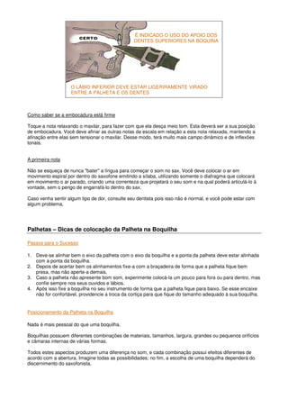 Como saber se a embocadura está firme
Toque a nota relaxando o maxilar, para fazer com que ela desça meio tom. Esta deverá ser a sua posição
de embocadura. Você deve afinar as outras notas da escala em relação a esta nota relaxada, mantendo a
afinação entre elas sem tensionar o maxilar. Desse modo, terá muito mais campo dinâmico e de inflexões
tonais.
A primeira nota
Não se esqueça de nunca "bater'' a língua para começar o som no sax. Você deve colocar o ar em
movimento espiral por dentro do saxofone emitindo a sílaba, utilizando somente o diafragma que colocará
em movimento o ar parado, criando uma correnteza que projetará o seu som e na qual poderá articulá-lo à
vontade, sem o perigo de engarrafá-lo dentro do sax.
Caso venha sentir algum tipo de dor, consulte seu dentista pois isso não é normal, e você pode estar com
algum problema.
Palhetas – Dicas de colocação da Palheta na Boquilha
Passos para o Sucesso
1. Deve-se alinhar bem o eixo da palheta com o eixo da boquilha e a ponta da palheta deve estar alinhada
com a ponta da boquilha.
2. Depois de acertar bem os alinhamentos fixe-a com a braçadeira de forma que a palheta fique bem
presa, mas não aperte-a demais.
3. Caso a palheta não apresente bom som, experimente colocá-la um pouco para fora ou para dentro, mas
confie sempre nos seus ouvidos e lábios.
4. Após isso fixe a boquilha no seu instrumento de forma que a palheta fique para baixo. Se esse encaixe
não for confortável, providencie a troca da cortiça para que fique do tamanho adequado à sua boquilha.
Posicionamento da Palheta na Boquilha
Nada é mais pessoal do que uma boquilha.
Boquilhas possuem diferentes combinações de materiais, tamanhos, largura, grandes ou pequenos orifícios
e câmaras internas de várias formas.
Todos estes aspectos produzem uma diferença no som, e cada combinação possui efeitos diferentes de
acordo com a abertura. Imagine todas as possibilidades; no fim, a escolha de uma boquilha dependerá do
discernimento do saxofonista.
O LÁBIO INFERIOR DEVE ESTAR LIGERIRAMENTE VIRADO
ENTRE A PALHETA E OS DENTES
É INDICADO O USO DO APOIO DOS
DENTES SUPERIORES NA BOQUINA
 
