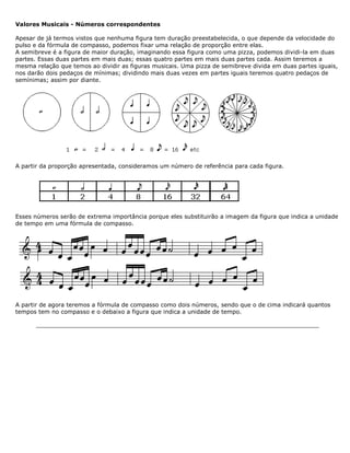 Valores Musicais - Números correspondentes
Apesar de já termos vistos que nenhuma figura tem duração preestabelecida, o que depende da velocidade do
pulso e da fórmula de compasso, podemos fixar uma relação de proporção entre elas.
A semibreve é a figura de maior duração, imaginando essa figura como uma pizza, podemos dividi-la em duas
partes. Essas duas partes em mais duas; essas quatro partes em mais duas partes cada. Assim teremos a
mesma relação que temos ao dividir as figuras musicais. Uma pizza de semibreve divida em duas partes iguais,
nos darão dois pedaços de mínimas; dividindo mais duas vezes em partes iguais teremos quatro pedaços de
semínimas; assim por diante.
A partir da proporção apresentada, consideramos um número de referência para cada figura.
Esses números serão de extrema importância porque eles substituirão a imagem da figura que indica a unidade
de tempo em uma fórmula de compasso.
A partir de agora teremos a fórmula de compasso como dois números, sendo que o de cima indicará quantos
tempos tem no compasso e o debaixo a figura que indica a unidade de tempo.
 