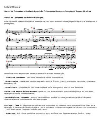 Leitura Rítmica V
Barras de Compasso e Sinais de Repetição / Compasso Simples - Composto / Grupos Rítmicos
Barras de Compasso e Sinais de Repetição
Para separar os diversos compassos e sessões de uma música usamos linhas perpendiculares que atravessam o
pentagrama.
Na música acima as principais barras de separação e sinais de repetição.
1 - Barra de compasso - uma linha vertical que separa os compassos.
2 - Barra dupla - usada para separar sessões da música. É usada quando mudamos a tonalidade, fórmula de
compasso, etc.
3 - Barra final - composta por uma linha simples e outra mais grossa, indica o final da música.
4 - Barra de Repetição ou Ritornello - parecida com a barra final só que com dois pontos, ela indicada a
repetição de um ou mais compassos.
5 - Repetição de compasso - símbolo parecido com o sinal de porcentagem ele indica que o compasso
anterior repete-se nos compassos indicados por ele
6 - Casa 1, Casa 2 - São sinais que indicam que na primeira vez devemos tocar normalmente os sinais até a
repetição. E na repetição devemos pular a casa 1, compasso onde tem um espécie de colchete com um número
1, indo direto para o compasso indicado pelo casa 2.
7 - Da capo / D.C - Sinal que indica que um trecho ou a música toda deve ser repetido desde o começo.
 