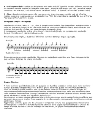 8 - Dal Segno ou Coda - Indica que a Repetição deve partir de outro lugar que não seja o começo, escreve-se
no compasso de onde a repetição começa os sinais segno ( sinal que parece um S ) ou coda ( sinal que parece
um circulo com uma cruz ) e no final do trecho "dal segno" ou D.S ( = do sinal ) ou to coda ( = para o coda ).
9 - Fine - Quando repetimos usando o Da capo ou um dos sinais, mas essa repetição na é até o final da
música, escreve-se no compasso onde a música termina FINE. Devemos indicar a repetição "Da capo al fine" ou
"Dal segno al Fine", conforme o caso.
Compasso Simples - Composto
Lembram do Re - Nan, Mau - Ri - Cio? Então, o que estávamos fazendo com esses nomes? Apenas dividindo o
pulso em dois (ritmo binário) ou em três (ritmo ternário), que como já havíamos falado, as combinações que
podemos desfrutar são infinitas, mas todas derivadas desses dois ritmos.
O compasso com subdivisão binária (ritmo binário) é denominado Simples e o compasso com subdivisão
ternária (ritmo ternário) é denominado composto.
Em um compasso simples, a Subdivisão é binária e a unidade de tempo é igual a pulsação.
Em um compasso composto a subdivisão é ternária e a pulsação corresponde a uma figura pontuada, sendo
que a unidade de tempo é a própria subdivisão.
Grupos Rítmicos
A maior ou menor quantidade de partes em que pode ser dividida a unidade de tempo, ou da maior ou menor
duração que cada parte possa ter, deriva diversos grupos de valores, que se denominam grupos rítmicos.
Cada um desses grupos se diferencia pela a quantidade de notas que o formam ou pela sua duração, e é
importantíssimo para avançarmos em nossos estudos percebermos cada grupo, tanto pelo ouvido como pelos
olhos. Para isso devemos contar o número de notas que compõem a unidade de tempo e fixar a atenção sobre
as que são as partes longas, e as que são as partes breves.
Começaremos os nossos estudos práticos de leitura rítmica conhecendo alguns grupos rítmicos mais fáceis, que
pertencem ao compasso simples. Esses grupos terão no máximo quatro notas, para não complicarmos muito as
combinações rítmicas.
Pegaremos a semínima que é uma das unidades de tempo mais comuns, para que possamos dela derivar os
diversos grupos. Lembrem-se é muito importante saber que esses grupos dependem sempre da unidade de
tempo escolhida, no caso da unidade de tempo ser uma mínima, os grupos rítmicos seriam totalmente
diferentes.
 