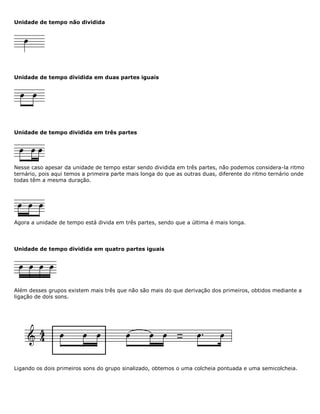 Unidade de tempo não dividida
Unidade de tempo dividida em duas partes iguais
Unidade de tempo dividida em três partes
Nesse caso apesar da unidade de tempo estar sendo dividida em três partes, não podemos considera-la ritmo
ternário, pois aqui temos a primeira parte mais longa do que as outras duas, diferente do ritmo ternário onde
todas têm a mesma duração.
Agora a unidade de tempo está divida em três partes, sendo que a última é mais longa.
Unidade de tempo dividida em quatro partes iguais
Além desses grupos existem mais três que não são mais do que derivação dos primeiros, obtidos mediante a
ligação de dois sons.
Ligando os dois primeiros sons do grupo sinalizado, obtemos o uma colcheia pontuada e uma semicolcheia.
 