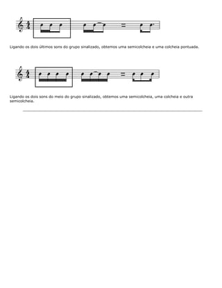 Ligando os dois últimos sons do grupo sinalizado, obtemos uma semicolcheia e uma colcheia pontuada.
Ligando os dois sons do meio do grupo sinalizado, obtemos uma semicolcheia, uma colcheia e outra
semicolcheia.
 