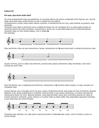 Leitura VI
Pra que, que serve tudo isso?
Já vimos praticamente tudo que podíamos ver da parte teórica de Leitura, proporção entre figuras, etc, mas de
nada serve todo esse conhecimento se não o colocarmos em prática.
Começaremos a juntar todos esses valores musicais, e transforma-los em som, seja tocando na guitarra, seja
cantando.
Tomando como base a semínima como unidade de tempo em um compasso 4/4, ou seja quatro pulsos de
semínima dentro de cada compasso, marcaremos o pulso com os pés alternadamente ou batendo palmas,
cantando cada um dos valores abaixo, com a sílaba ta.
Por Exemplo:
Para semínima, toda vez que marcarmos o pulso, cantaremos um ta que durará até o começo da próxima nota.
Já para mínima, que é o dobro da semínima, durante dois pulsos cantaremos o ta, mantendo o som até o
começo da outra nota.
Para Semibreve, que o quádruplo da semínima, cantaremos o ta durante quatro pulsos, ou seja, durante um
compasso todo.
Já para figuras com a duração menor do que o pulso, tentaremos dividir esse pulso em dois momentos. Quando
batemos o pé, existe exatamente o momento onde ele está no seu ponto culminante, no ponto mais alto da
subida para descer de novo. Batendo palmas, você pode perceber esses dois momentos quando as mãos se
juntam (primeiro momento, pulso, tempo) e no ponto onde as mãos estão mais separadas (segundo momento,
o que chamamos de contra-tempo).
Cantando essa colcheia, em cada pulso você pronunciará a silaba ta duas vezes, uma no tempo e outro no
contra-tempo.
 