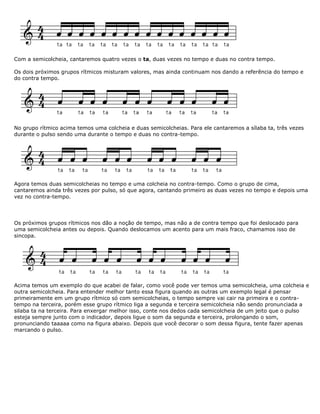 Com a semicolcheia, cantaremos quatro vezes o ta, duas vezes no tempo e duas no contra tempo.
Os dois próximos grupos rítmicos misturam valores, mas ainda continuam nos dando a referência do tempo e
do contra tempo.
No grupo rítmico acima temos uma colcheia e duas semicolcheias. Para ele cantaremos a sílaba ta, três vezes
durante o pulso sendo uma durante o tempo e duas no contra-tempo.
Agora temos duas semicolcheias no tempo e uma colcheia no contra-tempo. Como o grupo de cima,
cantaremos ainda três vezes por pulso, só que agora, cantando primeiro as duas vezes no tempo e depois uma
vez no contra-tempo.
Os próximos grupos rítmicos nos dão a noção de tempo, mas não a de contra tempo que foi deslocado para
uma semicolcheia antes ou depois. Quando deslocamos um acento para um mais fraco, chamamos isso de
sincopa.
Acima temos um exemplo do que acabei de falar, como você pode ver temos uma semicolcheia, uma colcheia e
outra semicolcheia. Para entender melhor tanto essa figura quando as outras um exemplo legal é pensar
primeiramente em um grupo rítmico só com semicolcheias, o tempo sempre vai cair na primeira e o contra-
tempo na terceira, porém esse grupo rítmico liga a segunda e terceira semicolcheia não sendo pronunciada a
silaba ta na terceira. Para enxergar melhor isso, conte nos dedos cada semicolcheia de um jeito que o pulso
esteja sempre junto com o indicador, depois ligue o som da segunda e terceira, prolongando o som,
pronunciando taaaaa como na figura abaixo. Depois que você decorar o som dessa figura, tente fazer apenas
marcando o pulso.
 