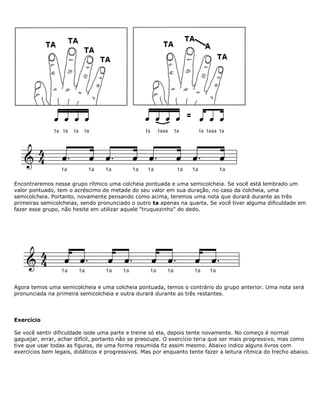 Encontraremos nesse grupo rítmico uma colcheia pontuada e uma semicolcheia. Se você está lembrado um
valor pontuado, tem o acréscimo de metade do seu valor em sua duração, no caso da colcheia, uma
semicolcheia. Portanto, novamente pensando como acima, teremos uma nota que durará durante as três
primeiras semicolcheias, sendo pronunciado o outro ta apenas na quarta. Se você tiver alguma dificuldade em
fazer esse grupo, não hesite em utilizar aquele "truquezinho" do dedo.
Agora temos uma semicolcheia e uma colcheia pontuada, temos o contrário do grupo anterior. Uma nota será
pronunciada na primeira semicolcheia e outra durará durante as três restantes.
Exercício
Se você sentir dificuldade isole uma parte e treine só ela, depois tente novamente. No começo é normal
gaguejar, errar, achar difícil, portanto não se preocupe. O exercício teria que ser mais progressivo, mas como
tive que usar todas as figuras, de uma forma resumida fiz assim mesmo. Abaixo indico alguns livros com
exercícios bem legais, didáticos e progressivos. Mas por enquanto tente fazer a leitura rítmica do trecho abaixo.
 