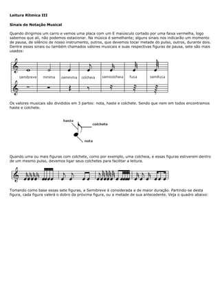 Leitura Rítmica III
Sinais de Notação Musical
Quando dirigimos um carro e vemos uma placa com um E maiúsculo cortado por uma faixa vermelha, logo
sabemos que ali, não podemos estacionar. Na música é semelhante; alguns sinais nos indicarão um momento
de pausa, de silêncio de nosso instrumento, outros, que devemos tocar metade do pulso, outros, durante dois.
Dentre esses sinais ou também chamados valores musicais e suas respectivas figuras de pausa, sete são mais
usados:
Os valores musicais são divididos em 3 partes: nota, haste e colchete. Sendo que nem em todos encontramos
haste e colchete.
Quando uma ou mais figuras com colchete, como por exemplo, uma colcheia, e essas figuras estiverem dentro
de um mesmo pulso, devemos ligar seus colchetes para facilitar a leitura.
Tomando como base essas sete figuras, a Semibreve é considerada a de maior duração. Partindo-se desta
figura, cada figura valerá o dobro da próxima figura, ou a metade de sua antecedente. Veja o quadro abaixo:
 