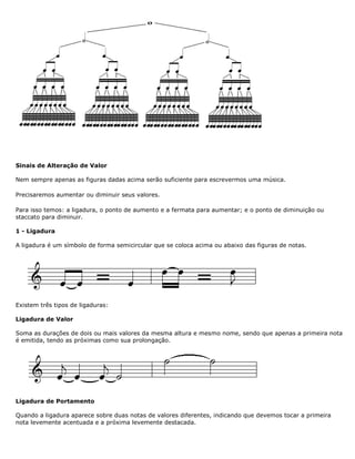Sinais de Alteração de Valor
Nem sempre apenas as figuras dadas acima serão suficiente para escrevermos uma música.
Precisaremos aumentar ou diminuir seus valores.
Para isso temos: a ligadura, o ponto de aumento e a fermata para aumentar; e o ponto de diminuição ou
staccato para diminuir.
1 - Ligadura
A ligadura é um símbolo de forma semicircular que se coloca acima ou abaixo das figuras de notas.
Existem três tipos de ligaduras:
Ligadura de Valor
Soma as durações de dois ou mais valores da mesma altura e mesmo nome, sendo que apenas a primeira nota
é emitida, tendo as próximas como sua prolongação.
Ligadura de Portamento
Quando a ligadura aparece sobre duas notas de valores diferentes, indicando que devemos tocar a primeira
nota levemente acentuada e a próxima levemente destacada.
 