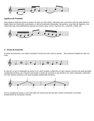 Ligadura de Fraseado
Essa ligadura aparece acima ou abaixo de três ou mais notas, indicando que a primeira nota de cada desenho
ligado deve ser levemente acentuada e a última levemente destacada. Na guitarra, esse tipo de ligadura, nos
indica técnicas onde palhetamos apenas a primeira nota, como o hammer-on, o pull-off, o slide, etc.
2 - Ponto de Aumento
O ponto de aumento é um ponto colocado à direita de uma nota ou pausa. Ele aumenta metade do valor da
nota.
A nota em si sem a utilização do ponto é um valor simples, subdivide em dois valores menores de igual duração
(subdivisão binária), já a mesma nota tendo o ponto de aumento à sua direita é um valor composto, subdivide
em três valores menores e de igual duração (subdivisão ternária).
Com a unidade de tempo e com dois tipos de ritmos que daí derivam, temos constituído o princípio
fundamental de compasso musical.
 