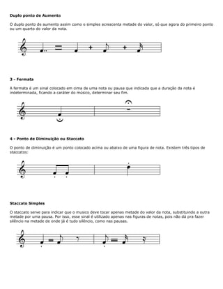 Duplo ponto de Aumento
O duplo ponto de aumento assim como o simples acrescenta metade do valor, só que agora do primeiro ponto
ou um quarto do valor da nota.
3 - Fermata
A fermata é um sinal colocado em cima de uma nota ou pausa que indicada que a duração da nota é
indeterminada, ficando a caráter do músico, determinar seu fim.
4 - Ponto de Diminuição ou Staccato
O ponto de diminuição é um ponto colocado acima ou abaixo de uma figura de nota. Existem três tipos de
staccatos:
Staccato Simples
O staccato serve para indicar que o musico deve tocar apenas metade do valor da nota, substituindo a outra
metade por uma pausa. Por isso, esse sinal é utilizado apenas nas figuras de notas, pois não dá pra fazer
silêncio na metade de onde já é tudo silêncio, como nas pausas.
 
