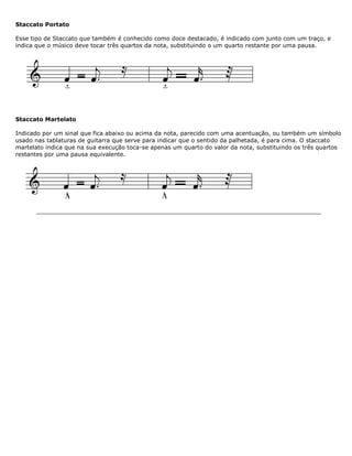 Staccato Portato
Esse tipo de Staccato que também é conhecido como doce destacado, é indicado com junto com um traço, e
indica que o músico deve tocar três quartos da nota, substituindo o um quarto restante por uma pausa.
Staccato Martelato
Indicado por um sinal que fica abaixo ou acima da nota, parecido com uma acentuação, ou também um símbolo
usado nas tablaturas de guitarra que serve para indicar que o sentido da palhetada, é para cima. O staccato
martelato indica que na sua execução toca-se apenas um quarto do valor da nota, substituindo os três quartos
restantes por uma pausa equivalente.
 