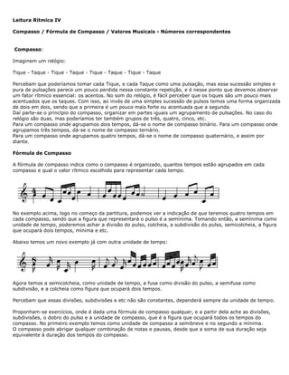 Leitura Rítmica IV
Compasso / Fórmula de Compasso / Valores Musicais - Números correspondentes
Compasso:
Imaginem um relógio:
Tique - Taque - Tique - Taque - Tique - Taque - Tique - Taque
Percebam que poderíamos tomar cada Tique, e cada Taque como uma pulsação, mas essa sucessão simples e
pura de pulsações parece um pouco perdida nessa constante repetição, e é nesse ponto que devemos observar
um fator rítmico essencial: os acentos. No som do relógio, é fácil perceber que os tiques são um pouco mais
acentuados que os taques. Com isso, ao invés de uma simples sucessão de pulsos temos uma forma organizada
de dois em dois, sendo que a primeira é um pouco mais forte ou acentuada que a segunda.
Daí parte-se o princípio do compasso, organizar em partes iguais um agrupamento de pulsações. No caso do
relógio são duas, mas poderíamos ter também grupos de três, quatro, cinco, etc.
Para um compasso onde agrupamos dois tempos, dá-se o nome de compasso binário. Para um compasso onde
agrupamos três tempos, dá-se o nome de compasso ternário.
Para um compasso onde agrupamos quatro tempos, dá-se o nome de compasso quaternário, e assim por
diante.
Fórmula de Compasso
A fórmula de compasso indica como o compasso é organizado, quantos tempos estão agrupados em cada
compasso e qual o valor rítmico escolhido para representar cada tempo.
No exemplo acima, logo no começo da partitura, podemos ver a indicação de que teremos quatro tempos em
cada compasso, sendo que a figura que representará o pulso é a semínima. Tomando então, a semínima como
unidade de tempo, poderemos achar a divisão do pulso, colcheia, a subdivisão do pulso, semicolcheia, a figura
que ocupará dois tempos, mínima e etc.
Abaixo temos um novo exemplo já com outra unidade de tempo:
Agora temos a semicolcheia, como unidade de tempo, a fusa como divisão do pulso, a semifusa como
subdivisão, e a colcheia como figura que ocupará dois tempos.
Percebam que essas divisões, subdivisões e etc não são constantes, dependerá sempre da unidade de tempo.
Proponham-se exercícios, onde é dada uma fórmula de compasso qualquer, e a partir dela ache as divisões,
subdivisões, o dobro do pulso e a unidade de compasso, que é a figura que ocupará todos os tempos do
compasso. No primeiro exemplo temos como unidade de compasso a semibreve e no segundo a mínima.
O compasso pode abrigar qualquer combinação de notas e pausas, desde que a soma de sua duração seja
equivalente à duração dos tempos do compasso.
 