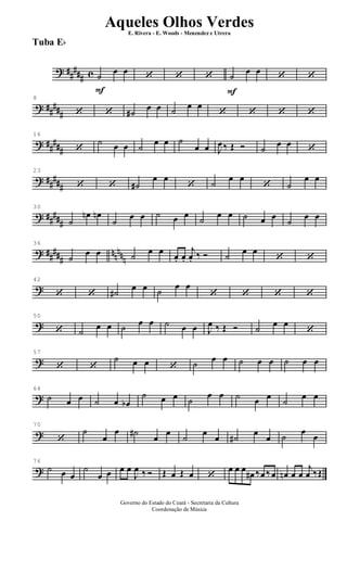 ? ##
### c
F
˙
œ œ
‘ ‘ ‘
F
˙
œ œ
‘ ‘
? ##
###
8
‘ ‘ ˙#
œ œ ˙
œ œ
‘ ‘ ‘ ‘
? ##
###
16
‘
˙ œ œ ˙
œ œ ˙
œ œ J
œ‰ Œ Ó ˙
œ œ
‘
? ##
###
23
‘ ‘ ˙#
œ œ
‘ ˙
œ œ
‘ ˙
œ œ
? #####
30
˙
œn œn
˙
œ œ ˙ œ œ ˙ œ œ ˙ œ œ
˙
œ œ
? ##
###
nn
nnn
36
˙
œ œ ˙
œ œ
œ. œ.
j
œ. ‰ Ó ˙
œ œ
‘ ‘
?
42
‘ ‘ ˙#
œ œ ˙
œ œ
‘ ‘ ‘ ‘
?
50
‘ ˙
œ œ ˙ œ œ ˙ œ œ J
œ ‰ Œ Ó ˙ œ œ
‘
?
57
‘ ‘
˙ œ œ ‘ ˙ œ œ ˙ œ œ ˙ œ œ
?
64
˙ œ œ ˙ œ œb
˙ œ œ ˙
œ œ ˙ œ œ
˙
œ œ
?
70
‘
˙
œ
œ ˙#
œ
œ
˙
œ
œ ˙#
œ
œ ˙
œ
œ
?
76
˙ œ œ
˙
œ œ œ œ
J
œ ‰ Ó Œ œ Œ œ ‘
œ œ œ
œ# ‰œ ‰œ œn œ œ
j
œ ‰Œ
Governo do Estado do Ceará - Secretaria da Cultura
Coordenação de Música
Aqueles Olhos Verdes
E. Rivera - E. Woods - Menendez e Utrera
Tuba Eb
ARQUIVO DE: Jorge Nobre Ipu - Ce. / Abril de 2006.
 