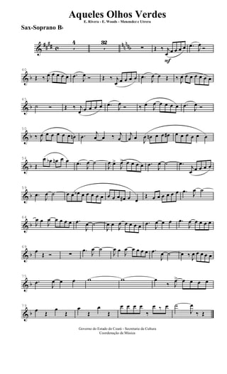 &
##
## c
nn
nnb5
4
5
32
∑
F
Œ ‰ j
œ œ œ œ œ .œ
J
œ
Ó
& b
40
Œ ‰ J
œ œ œ œ œ .œ
J
œ Ó Œ ‰ j
œ œ œ œ œ .œ
J
œ œ Œ ‰ J
œ œ œ œ œ œ œ
& b
45
˙ Ó Œ ‰ j
œ œ œ œ œ .œ
J
œ Ó ‰ œ
J
œ œ œ œ œ .œ
J
œ Ó
& b
50
‰ J
œ œ œ œ œ œ œn .œ j
œ œ ‰ j
œ
j
œ œ
J
œ œn œ œ œ# œ œ œ œ œ œ
& b
54
Œ
œ œb œn œ œ .œ
J
œ ˙
J
œ œ>
J
œ> œ œ œ œ .œ
J
œ ˙ .œ
j
œ œ œ œ œ
& b
59
.œ
J
œ ˙ œ œ œb œ œ œ œ œ œ œ œ œ# œ œ
Œ œ œ œ œ œ œ .œ J
œ ˙
& b
64
J
œ œ J
œ œ œ œ œ .œ
J
œ ˙
J
œ œ
J
œ œ œ œ œ .œ
J
œ œ œ .œ
J
œ œ œ œ œ
& b
69
œ
Œ Ó ∑
.œ
J
œ ˙
J
œ œ
J
œ œ œ œ œ .œ
J
œ ˙ œ ‰ J
œ œ œ œ œ
& b
75
.œ
J
œ œ œ w w œ
‰ J
œ> œ œ œ œ
& b
79
œ Œ
œ
Œ
œ
Œ
œ
Œ
œ œ œ œ
‰
œ ‰ œ ˙
J
œ
‰ Œ
Governo do Estado do Ceará - Secretaria da Cultura
Coordenação de Música
Aqueles Olhos Verdes
E. Rivera - E. Woods - Menendez e Utrera
Sax-Soprano Bb
ARQUIVO DE: Jorge Nobre Ipu - Ce. / Abril de 2006.
 