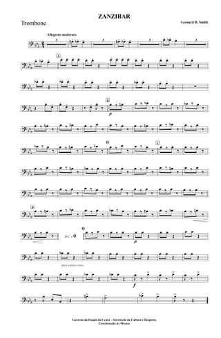 ?
bb
b 4
2
Allegreto moderato
3 œn . œb . œ- 3 œn . œb. œ- 3 œ. œb. œ- 3
?
bb
b
œ. œb. œ-
A
œ. œ. œ. œ. œ. œ.
Œ
œ. œ. œ. œ. œ. œ.
Œ
œ. œ.
Œ
œ. œ.
Œ
?
bb
b
œb. œ.
Œ
œb. œ.
Œ
œ. œ.
Œ
œ. œ.
Œ
œb. œ.
Œ
œ. œ.
Œ ∑
?
bb
b Œ
œ.
œ. œ.
œ.
Œ ‰ J
œ.
J
œ.
‰
B
œ
p
‰ œn œ ‰ œb
‰
œ ‰ œ
‰
œb ‰ œ
‰
?
bb
b
œ ‰ œn
‰
œ ‰ œb
‰
œ ‰ œ
‰
œ ‰ œ
‰
œ ‰ œn
‰
œ ‰ œb
‰
œ ‰ œ
‰
?
bb
b
œb ‰ œ
‰
œ ‰ œn
‰
ﬁœ ‰ œb
‰
œ ‰ œ
‰
œ ‰ œ
‰
C
œ ‰ œ
‰
œ ‰ œ
‰
?
bb
b
œ ‰ œ
‰
œ ‰ œn
‰
œb ‰ œ
‰
œ ‰ œ
‰
œ ‰ œ
‰
œ ‰ œn
‰
œ ‰ œ
‰
?
bb
b
œ ‰ œ
‰
œ ‰ œ
‰
œ ‰ œ
‰
œ ‰ œ
‰
œ ‰ œ
‰
œ ‰ œ
‰
œ ‰ œ
‰
?
bb
b
D
œ ‰ œn
‰
œ ‰ œb
‰
œ ‰ œ
‰
œb ‰ œ
‰
œ ‰ œn
‰
œ ‰ œb œ ‰ œn
‰
?
bb
b D.C. e ﬁ
œ ‰ œ
‰
ﬁœ ‰ œ
‰
œ ‰ œ
‰
œ
p
œ
Œ
œ œ
Œ
œ œ
Œ
?
bb
b
œ œ
Œ
poco a poco cresc.
œb œ
Œ
œb œ
Œ
œ œ
Œ
œ œ
Œ
œ œ
Œ
œ œ
Œ
? bb
b
œ œ
Œ
œ œ
Œ
œb œ
Œ
œb œ
Œ J
œ
f
‰
œ>
J
œ
‰
œ>
J
œ
‰
œ>
? bb
b ‰ J
œ
œ œ Œ
œn> ˙> œb> œ>
J
œ>
‰ Œ
ZANZIBAR
Leonard B. Smith
Governo do Estado do Ceará - Secretaria da Cultura e Desporto
Coordenação de Música
Trombone
 