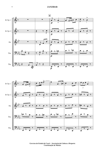 &
&
&
?
?
b
b
bb
bbb
bbb
Bb Tpt. 1
Bb Tpt. 2
Hn.
Tbn.
Tba.
∑
∑
∑
œ.
œ.
Œ
Œ œ œ
F
∑
Œ ‰ J
œ
‰ j
œ œ œ
‰ J
œ.
J
œ.
‰
j
œ ‰ Œ
B
j
œ
p
‰ œ
>
œ
p
‰ œ ‰
œ
p
‰ œ ‰
œ
p
‰ œn
œ
p
‰ œ
‰
œ œ œ œ œ
œ ‰ œ
œ ‰ œ ‰
œ ‰ œb
‰
œ ‰ œ
‰
J
œ ‰ œ
>
œ ‰ œ
>
‰
œ ‰ œ ‰
œ ‰ œ
‰
œ ‰ œ
‰
&
&
&
?
?
b
b
bb
bbb
bbb
Bb Tpt. 1
Bb Tpt. 2
Hn.
Tbn.
Tba.
œ œ œ œ
>
œ ‰ œ
>
‰
œ ‰ œ ‰
œb ‰ œ
‰
œ ‰ œ
‰
œ œ œ œ>
œ ‰ œ
>
‰
œ ‰ œ ‰
œ ‰ œn
‰
œ ‰ œ
‰
œ
.œ œn
œ ‰ œ ‰
œ ‰ œ ‰
œ ‰ œb
‰
œ ‰ œ
‰
œ œ œ
œ ‰ œ ‰
œ ‰ œ ‰
œ ‰ œ
‰
œ ‰ œ
‰
3
œ œ œ œ
œn ‰ œ ‰
œ# ‰ œ ‰
œ ‰ œ
‰
œ
‰ œ ‰
Governo do Estado do Ceará - Secretaria da Cultura e Desporto
Coordenação de Música
4 ZANZIBAR
 