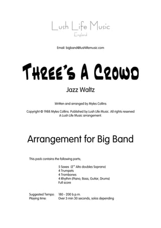 Lush Life Music
England
Email: bigband@lushlifemusic.com
Threeís A CrowdThreeís A CrowdThreeís A CrowdThreeís A Crowd
Jazz Waltz
Written and arranged by Myles Collins
Copyright © 1988 Myles Collins. Published by Lush Life Music. All rights reserved
A Lush Life Music arrangement.
Arrangement for Big Band
This pack contains the following parts;
5 Saxes (2
nd
Alto doubles Soprano)
4 Trumpets
4 Trombones
4 Rhythm (Piano, Bass, Guitar, Drums)
Full score
Suggested Tempo: 180 - 200 b.p.m.
Playing time: Over 3 min 30 seconds, solos depending
 
