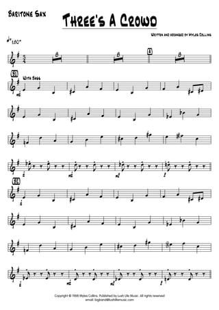 &
#
4
3
q»180+
ˆ
8
ˆ
8 ÿ
ˆ
8
&
#
{B1}
F
With Bass
œ œ
œ œ#
œ œ œ œ
œ œ œ
œ# œ#
&
#
œ œ
œ œ#
œ œ œ œ
œ œb
œb œ
&
#
œn
œ œ œ œ œ œ# œ œ# œ œa œ
&
#
f
J
œb.
‰ ‰ J
œ.
‰ ‰
F
J
œ.
‰ ‰ J
œ.
‰ ‰
P
J
œb.
‰ ‰ J
œ.
‰ ‰
p
J
œn.
‰ ‰ J
œ.
‰ ‰
&
#
{Bè2}
f
œ œ
œ œ#
œ œ œ œ
œ œ œ
œ# œ#
&
#
œ œ
œ œ#
œ œ œ œ
œ œb
œb œ
&
#
œn
œ œ œ œ œ œ# œ œ# œN œ œ
&
#
f
j
œb
.
‰ ‰ j
œ
.
‰ ‰
F
j
œ
.
‰ ‰ j
œ
.
‰ ‰
P
j
œb
.
‰ ‰ j
œ
.
‰ ‰
p
j
œn
.
‰ ‰ j
œ
.
‰ ‰
Three's A Crowd
Written and arranged by Myles Collins
Baritone Sax
Copyright © 1988 Myles Collins. Published by Lush Life Music. All rights reserved
email: bigband@lushlifemusic.com
 