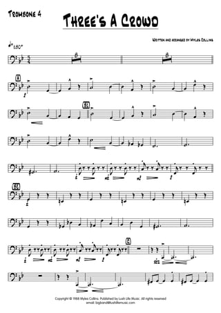 ?
bb 4
3
q»180+
ˆ
8
ˆ
8
?
bb
ÿ
p
˙
>
œ œ œ
^
Œ ˙
>
œ œ œ
^
Œ ˙
>
œ œ
œ^
Œ
?
bb ˙
G
>
œ œ œ œ
{B1}
˙
>
œ œ œ
^
Œ ˙
>
œ œ œ
^
Œ
?
bb ˙
>
œ œ
œ^
Œ ˙
G
œ œ œb œb .˙ .˙
?
bb
.˙# .˙
f
J
œ
.
L
‰ ‰
J
œ
.
‰ ‰
F
J
œ
.
L
‰ ‰
J
œ
.
‰ ‰
P
j
œ
.
L
‰ ‰
j
œ
.
‰ ‰
p
j
œ
.
‰ ‰ j
œ
.
‰ ‰
?
bb
{Bè2}
f
œ
Œ Œ
œn
Œ Œ
œ
Œ Œ
œn
Œ Œ
œ
Œ Œ
œn
Œ Œ
?
bb
œ
Œ Œ
œb
œb œ œb
œ œ œ œ
œ .˙# .˙
?
bb
f
J
œ
.
L
‰‰
J
œ
.
‰‰
F
J
œ
.
L
‰‰
J
œ
.
‰‰
P
j
œ
.
L
‰‰
j
œ
.
‰‰
p
j
œ
.
‰‰ j
œ
.
‰‰
⁄
∑
ß
Œ Œ
œ
>
Ä
.˙ .˙
?
bb ∑ Œ Œ
œ
>
Ä
.˙ .˙ œ# œ œ œ
.
œ# œ œ œ
.
Three's A Crowd
Trombone 4
Copyright © 1988 Myles Collins. Published by Lush Life Music. All rights reserved
email: bigband@lushlifemusic.com
Written and arranged by Myles Collins
 