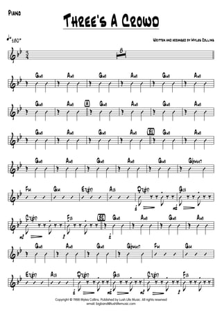 & bb
4
3
q»180+
ˆ
8
& bb Œ Û Û
Gm9
Œ Û Û
Am9
Œ Û Û
Gm9
Œ Û Û
Am9
Œ Û Û
Gm9
Œ Û Û
Am9
& bb Œ Û Û
Gm9
Œ Û Û
Am9 ÿ
Œ Û Û
Gm9
Œ Û Û
Am9
Œ Û Û
Gm9
Œ Û Û
Am9
& bb Œ Û Û
Gm9
Œ Û Û
Am9
Œ Û Û
Gm9
Œ Û Û
Am9 {B1}
Œ Û Û
Gm9
Œ Û Û
Am9
& bb Œ Û Û
Gm9
Œ Û Û
Am9
Œ Û Û
Gm9
Œ Û Û
Am9
Œ Û Û
Gm9
Œ Û Û
GbMaj7
& bb
’ ’ ’
FM
’ ’ ’
GM
’ ’ ’
E7(#9)
’ ’ ’
A13
f
J
Û
.
L
‰ ‰
J
Û
.
‰ ‰
D7(#9)
F
J
Û
.
L
‰ ‰
J
Û
.
‰ ‰
G13
& bb
P
J
Û
.
L
‰ ‰
J
Û
.
‰ ‰
C7(#9)
p
J
Û
.
‰ ‰
J
Û
.
‰ ‰
F13 {Bè2}
f
Œ Û Û
Gm9
Œ Û Û
Am9
Œ Û Û
Gm9
Œ Û Û
Am9
& bb Œ Û Û
Gm9
Œ Û Û
Am9
Œ Û Û
Gm9
Œ Û Û
GbMaj7
’ ’ ’
FM
’ ’ ’
GM
& bb
’ ’ ’
E7(#9)
’ ’ ’
A13
f J
Û
.
L
‰ ‰
J
Û
.
‰ ‰
D7(#9)
FJ
Û
.
L
‰ ‰
J
Û
.
‰ ‰
G13
P J
Û
.
L
‰ ‰
J
Û
.
‰ ‰
C7(#9)
p J
Û
.
‰ ‰
J
Û
.
‰ ‰
F13
Copyright © 1988 Myles Collins. Published by Lush Life Music. All rights reserved
email: bigband@lushlifemusic.com
Three's A Crowd
Written and arranged by Myles Collins
Piano
 