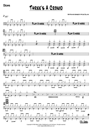 ÷ 4
3
q»180+
y y y y
œ Œ œ
y y y y
œ Œ œ Play 6 more
y y y y
œ Œ œ
y y y y
œ Œ œ Play 6 more
÷
ÿ y y y y
œ Œ œ
y y y y
œ Œ œ Play 6 more
{B1}
Play 8 more
÷
y y y y
œ Œ œ
y y y y
œ Œ œ «
2
f
.
.
y
œ
L
.
.
y
œ
.œ .œ
F
.
.
y
œ
L
.
.
y
œ
.œ .œ
P
.
.
y
œ
L
.
.
y
œ
.œ .œ
p
.
.
y
œ
.
.
y
œ
.œ .œ
÷
{Bè2}
f
y y y y
œ Œ œ
y y y y
œ Œ œ Play 6 more
÷
y y y y
œ Œ œ
y y y y
œ Œ œ
y y y y
œ œ Œ œ
y y y y
œ œ Œ œ
f
.
.
y
œ
L
.
.
y
œ
.œ .œ
F
.
.
y
œ
L
.
.
y
œ
.œ .œ
P
.
.
y
œ
L
.
.
y
œ
.œ .œ
p
.
.
y
œ
.
.
y
œ
.œ .œ
÷
⁄ y y y y y y
œ œ Œ œ
y y y y
œ œ Œ œ
y y y y y
œ Œ œ
y y y y y
œ Œ œ œ
y y y y y y
œ œ Œ œ
÷
y y y y
œ œ Œ œ
y y y y y
œ Œ œ
y y y y y
œ Œ œ œ
y y y y
^
œ œ œ œ
y y y y
^
œ œ œ œ
÷
y y y y
^
œ œ œ œ
.y .y
.œ .œ
ß
Fill
’ ’ ’ ’ ’ ’
É
’ ’ ’
ƒ
’ ’ ’
÷
¤
%
y y y y y y
œ œ Œ œ
y y y y
œ œ Œ œ
y y y y y
œ Œ œ
y y y y y
œ Œ œ œ
F
y y y y y y
œ œ Œ œ
y
L
y y y
œ œ Œ œ
÷
P
y y y
L
y y
œ Œ œ
p
y y y y y
œ Œ œ œ
y y y y
^
œ œ œ œ
y y y y
^
œ œ œ œ
y y y y
^
œ œ œ œ
†°To ° Coda¢
ı.y .y
.œ .œ
Three's A Crowd
Written and arranged by Myles Collins
Drums
Copyright © 1988 Myles Collins. Published by Lush Life Music. All rights reserved
email: bigband@lushlifemusic.com
 