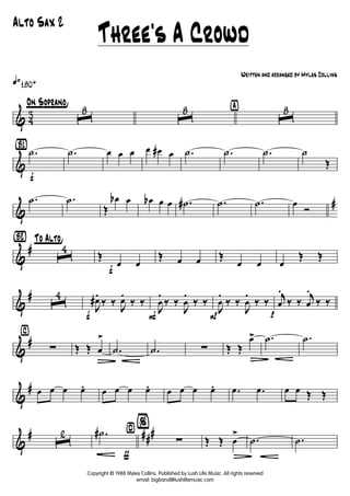 & 43
q»180+
°On S°oprano¢
ˆ
8
ˆ
8 ÿ
ˆ
8
&
{B1}
f
.˙ .˙ œ œ œ œ œ# œ .˙ .˙ .˙ ˙
Œ
&
#.˙ .˙
Œ
œb œ œb œ œ .˙# .˙ .˙ œ
Ó
&
#
{Bè2} °To Alto¢
ˆ
4
f
Œ
œ œ
Œ œ œ Œ
œ œ œ
Œ Œ
&
# ˆ
4
f
J
œ#.
‰ ‰ J
œ.
‰ ‰
F
J
œ
.
‰ ‰
J
œ
.
‰ ‰
PJ
œ
.
‰ ‰
J
œ
.
‰ ‰
p
j
œ
.
‰ ‰
j
œ
.
‰ ‰
&
#
⁄
∑ Œ Œ œ
>
Ä
.˙ .˙ ∑ Œ Œ
œ>
Ä
.˙ .˙
&
# œ œ œ œ. œ œ œ œ. œ œ œ œ. .œ .œ œ œ Œ Œ
&
# ###
ˆ
2
ƒ
.˙# ¤
%
∑ Œ Œ œ
>
Ä
.˙ .˙
Three's A Crowd
Written and arranged by Myles Collins
Alto Sax 2
Copyright © 1988 Myles Collins. Published by Lush Life Music. All rights reserved
email: bigband@lushlifemusic.com
 