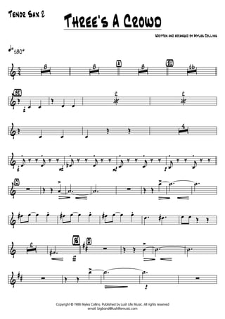 & 4
3
q»180+
ˆ
8
ˆ
8 ÿ
ˆ
8 {B1}
ˆ
16
&
{Bè2}
f
Œ
œ œ
Œ
œ œ «
2
«
2
& Œ
œ œ œ
Œ Œ ˆ
4
&
f
j
œ
.
‰ ‰ j
œ
.
‰ ‰
F
j
œb
.
‰ ‰ j
œ
.
‰ ‰
P
j
œ
.
‰ ‰ j
œ
.
‰ ‰
p
j
œ
.
‰ ‰ j
œ
.
‰ ‰
&
⁄
∑ Œ Œ œ
>
Ä
.˙ .˙ ∑ Œ Œ
œ>
Ä
.˙ .˙
&
œ# œ œ œ. œ# œ œ œ. œ# œ œ œ.
.œ .œ# œ œ Œ Œ
&
##ˆ
2
ƒ
.˙#
¤%
∑ Œ Œ œ
>
Ä
.˙ .˙
&
## ∑ Œ Œ
œ> .˙
Ñ p
.˙
∑
Three's A Crowd
Written and arranged by Myles Collins
Tenor Sax 2
Copyright © 1988 Myles Collins. Published by Lush Life Music. All rights reserved
email: bigband@lushlifemusic.com
 