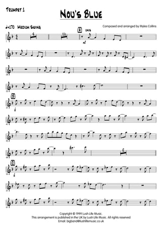 & b 4
4
ã170 Medium Swing
1
ˆ
4
ˆ
16 ÿ unis
P
‰
j
œ œ œ œ œ
∑
& b
23
‰
j
œ œ œ œ œ
∑ ‰
.œ
j
œ ‰ j
œ ‰ j
œ ‰ j
œ
‰ j
œ ‰
œ œ# ˙ .œ
j
œ
& b
28
∑ ‰
j
œ œ œ œ œ
∑ ‰
j
œ œ œ œ œ
∑
& b
33
‰
j
œ œ œ œ ‰ j
œ .œ
‰ .œ#
J
œ w ∑
& b
Ÿ
f37
J
œ
‰ J
œ
‰ œ œ œ
J
œ ‰ Œ ‰
j
œ œ J
œ
‰ J
œ
‰ œ œ œ
J
œ ‰ Œ ‰
j
œ œ
& b
41
J
œ ‰
J
œ# ‰ œ œ ‰ J
œ
‰ J
œ œ œ œ
‰ J
œ œ
Œ
œ œ
‰ J
œ ˙
‰ J
œ œ œ
& b
45
.œ
J
œ Œ ‰ J
œ œ œ œ œ œ œ Œ ‰ J
œ œ
J
œ ‰ J
œ ‰
œ œ
‰ J
œ
‰ J
œ œ
& b
49
J
œ ‰ J
œ
‰
œ œ
‰ J
œ œ
Œ
.œ#
J
œ
ˆ
2
& b
⁄
f53
J
œ
‰ J
œ#
‰
œ œ
‰ J
œ
Ó ‰ J
œ œ œb
J
œ ‰ J
œ ‰ œb œ
‰ J
œ ˙ ‰ J
œ œ
& b
57
J
œb ‰ J
œ ‰ œ œ
‰ J
œ ˙
‰ J
œ œb œ .˙ Œ ∑
& b
61
J
œ
‰ J
œ#
‰
œ œ
‰ J
œ
Ó ‰ J
œ œ œb
J
œ ‰ J
œ ‰ œb œ
‰ J
œ ˙ ‰ J
œ œ
Nou's Blue
Copyright © 1999 Lush Life Music.
This arrangement is published in the UK by Lush Life Music. All rights reserved
Email: bigband@lushlifemusic.co.uk
Composed and arranged by Myles Collins
Trumpet 1
 