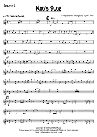 & b 4
4
ã170 Medium Swing
1
ˆ
4
ˆ
16 ÿ unis
P
‰
j
œ œ œ œ œ
∑
& b
23
‰
j
œ œ œ œ œ
∑ ‰
.œ
j
œ ‰ j
œ ‰ j
œ ‰ j
œ
‰ j
œ ‰
œ œ# ˙ .œ
j
œ
& b
28
∑ ‰
j
œ œ œ œ œ
∑ ‰
j
œ œ œ œ œ
∑
& b
33
‰
j
œ œ œ œ ‰ j
œ .œ
‰ .œ
j
œ w ∑
& b
Ÿ
f37
J
œ ‰ J
œ ‰ œ œ# œn
J
œ ‰ Œ ‰ j
œ œ J
œ ‰ J
œ ‰ œ œ# œn
J
œ ‰ Œ ‰ j
œ œ
& b
41
j
œ ‰
j
œ ‰ œ œ ‰ J
œ ‰
J
œ œ œ œ ‰ J
œ œ
Œ
œ œ#
‰ J
œ ˙
‰ J
œ œ œ
& b
45
.œ
J
œ Œ ‰ J
œ œ œ œ œ œ œ Œ ‰ J
œ œ
J
œ ‰
J
œ ‰ œ œ
‰ J
œ ‰ J
œ œ
& b
49
J
œ ‰ J
œ ‰ œ œ
‰ J
œ œ
Œ
.œ
J
œ
ˆ
2
& b
⁄
f53
J
œ ‰ J
œ ‰
œ œ
‰ J
œ
Ó ‰ J
œ œ œ
J
œ ‰
J
œ ‰ œ œ ‰
J
œ ˙ ‰
J
œn œ
& b
57
J
œ ‰
J
œ ‰ œ œ ‰ J
œb ˙ ‰ J
œ œ œ .˙ Œ ∑
& b
61
J
œ ‰ J
œ ‰
œ œ
‰ J
œ
Ó ‰ J
œ œ œ
J
œ ‰
J
œ ‰ œ œ ‰
J
œ ˙ ‰
J
œn œ
Nou's Blue
Copyright © 1999 Lush Life Music.
This arrangement is published in the UK by Lush Life Music. All rights reserved
Email: bigband@lushlifemusic.co.uk
Composed and arranged by Myles Collins
Trumpet 2
 
