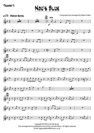 & b 4
4
ã170 Medium Swing
1
ˆ
4
ˆ
16 ÿ unis
P
‰
j
œ œ œ œ œ
∑
& b
23
‰
j
œ œ œ œ œ
∑ ‰
.œ
j
œ ‰ j
œ ‰ j
œ ‰ j
œ
‰ j
œ ‰
œ œ# ˙ .œ
j
œ
& b
28
∑ ‰
j
œ œ œ œ œ
∑ ‰
j
œ œ œ œ œ
∑
& b
33
‰
j
œ œ œ œ ‰ j
œ .œ
‰ .œ#
J
œ w ∑
& b
Ÿ
f37
j
œ ‰
J
œ ‰ œ œ œ
j
œ ‰ Œ ‰ j
œ œ
j
œ ‰
J
œ ‰ œ œ œ
j
œ ‰ Œ ‰ j
œ œ
& b
41
j
œ ‰ j
œ ‰ œ œ ‰
J
œ ‰
j
œ
j
œ ‰ œ œ ‰ J
œ œ Œ œ œ# ‰ J
œ ˙ ‰
J
œ œ œ
& b
45
.œ
J
œ Œ ‰
J
œ œ œ œ œ œ œ Œ ‰ J
œ œ j
œ ‰
j
œ ‰ œ œ ‰
J
œ ‰
J
œn œ
& b
49
j
œ ‰
J
œ ‰ œ œ ‰ J
œ œ
Œ
.œ
J
œ
ˆ
2
& b
⁄
f53
J
œ ‰
J
œ ‰ œ œ ‰ J
œ Ó ‰
J
œ œ œ
J
œ ‰
j
œ ‰ œ œ ‰
j
œ ˙ ‰
j
œb œ
& b
57
J
œ ‰
j
œ ‰ œ œ ‰
J
œ ˙ ‰
J
œ œ œ .˙ Œ ∑
& b
61
J
œ ‰
J
œ ‰ œ œ ‰ J
œ Ó ‰
J
œ œ œ
J
œ ‰
j
œ ‰ œ œ ‰
j
œ ˙ ‰
j
œb œ
Nou's Blue
Copyright © 1999 Lush Life Music.
This arrangement is published in the UK by Lush Life Music. All rights reserved
Email: bigband@lushlifemusic.co.uk
Composed and arranged by Myles Collins
Trumpet 3
 