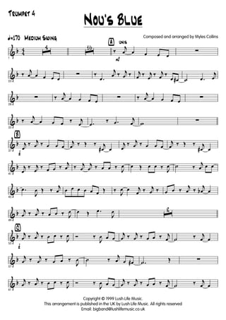 & b 4
4
ã170 Medium Swing
1
ˆ
4
ˆ
16 ÿ unis
P
‰
j
œ œ œ œ œ
∑
& b
23
‰
j
œ œ œ œ œ
∑ ‰
.œ
j
œ ‰ j
œ ‰ j
œ ‰ j
œ
‰ j
œ ‰
œ œ# ˙ .œ
j
œ
& b
28
∑ ‰
j
œ œ œ œ œ
∑ ‰
j
œ œ œ œ œ
∑
& b
33
‰
j
œ œ œ œ ‰ j
œ .œ
‰ .œ
j
œ w ∑
& b
Ÿ
f37
j
œ
‰ j
œ ‰ œ œ œ
j
œ ‰ Œ ‰ j
œ# œ
j
œ
‰ j
œ ‰ œ œ œ
j
œ ‰ Œ ‰ j
œ# œ
& b
41
j
œ
‰ j
œ
‰ œ œ ‰
j
œ ‰ j
œ
j
œ ‰ œ œ ‰
J
œ œ Œ œ œ ‰
J
œ ˙ ‰
j
œ œ œ
& b
45
.œ
J
œ Œ ‰
j
œ œ œ œ œ œ œ Œ ‰
J
œ œ j
œ ‰ j
œ ‰ œ œ ‰
j
œ ‰
j
œb œ
& b
49
j
œ ‰
j
œ ‰ œ œ ‰ J
œ œ Œ .œ
J
œ ˆ
2
& b
⁄
f53
j
œ ‰
j
œ ‰ œ œ ‰
J
œ Ó ‰
J
œ œ œ
j
œ ‰ j
œ ‰ œ œ ‰ j
œ ˙ ‰ j
œ œ
& b
57
j
œ ‰ j
œ ‰ œ œ ‰
J
œ ˙ ‰
j
œ œ œ# .˙ Œ ∑
& b
61
j
œ ‰
j
œ ‰ œ œ ‰
J
œ Ó ‰
J
œ œ œ
j
œ ‰ j
œ ‰ œ œ ‰ j
œ ˙ ‰ j
œ œ
Nou's Blue
Copyright © 1999 Lush Life Music.
This arrangement is published in the UK by Lush Life Music. All rights reserved
Email: bigband@lushlifemusic.co.uk
Composed and arranged by Myles Collins
Trumpet 4
 