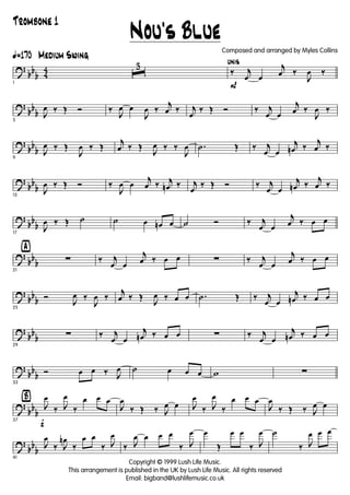 ?
bb
b 4
4
ã170 Medium Swing
1
ˆ
3
P
unis
‰ j
œ œ
j
œ ‰
J
œ ‰
?
bb
b
5
J
œ ‰ Œ Ó ‰
J
œ œ
J
œ ‰
j
œ ‰ j
œ
‰ Œ Ó ‰ j
œ œ
j
œ ‰
J
œ ‰
?
bb
b
9
J
œ ‰ Œ
J
œ ‰ Œ
j
œ ‰ Œ
J
œ ‰ ‰
J
œ .˙ Œ ‰ j
œ œ
j
œn ‰
j
œ ‰
?
bb
b
13
J
œ ‰ Œ Ó ‰
J
œ œ
j
œ ‰ j
œn ‰ j
œ
‰ Œ Ó ‰ j
œ œ
j
œn ‰
j
œ ‰
?
bb
b
17
J
œ ‰ Œ ˙ ˙ œ œn œ ˙ Ó ‰ j
œ œ
j
œ ‰ œ œ
?
bb
b
ÿ
21
∑ ‰ j
œ œ
j
œ ‰ œ œ ∑ ‰ j
œ œ
j
œ ‰ œ œ
?
bb
b
25
Ó
J
œ ‰
J
œ ‰
j
œ ‰ Œ
J
œ ‰ œ œ .˙ Œ ‰ j
œ œ
j
œn ‰ œ œ
?
bb
b
29
∑ ‰ j
œ œ
j
œn ‰ œ œ ∑ ‰ j
œ œ
j
œn ‰ œ œ
?
bb
b
33
Ó œ œ ‰ J
œ ˙ œ œ œ w ∑
?
bb
b
Ÿ
f37
J
œ
‰ J
œ
‰
œ œ œ
J
œ
‰ Œ ‰ J
œ œ J
œ
‰ J
œ
‰
œ œ œ
J
œ
‰ Œ ‰ J
œ œ
?
bb
b
41
J
œ
‰ J
œn
‰
œ œ
‰ J
œ
‰ J
œ œ œ œ
‰ J
œ œ
Œ
œ œ
‰ J
œ ˙
‰ J
œ œ œ
Nou's Blue
Copyright © 1999 Lush Life Music.
This arrangement is published in the UK by Lush Life Music. All rights reserved
Email: bigband@lushlifemusic.co.uk
Composed and arranged by Myles Collins
Trombone 1
 