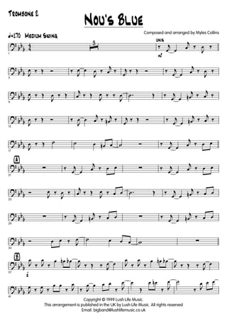 ?
bb
b 4
4
ã170 Medium Swing
1
ˆ
3
P
unis
‰ j
œ œ
j
œ ‰
J
œ ‰
?
bb
b
5
J
œ ‰ Œ Ó ‰
J
œ œ
J
œ ‰
j
œ ‰ j
œ
‰ Œ Ó ‰ j
œ œ
j
œ ‰
J
œ ‰
?
bb
b
9
J
œ ‰ Œ
J
œ ‰ Œ
j
œ ‰ Œ
J
œ ‰ ‰
J
œ .˙ Œ ‰ j
œ œ
j
œn ‰
j
œ ‰
?
bb
b
13
J
œ ‰ Œ Ó ‰
J
œ œ
j
œ ‰ j
œn ‰ j
œ
‰ Œ Ó ‰ j
œ œ
j
œn ‰
j
œ ‰
?
bb
b
17
J
œ ‰ Œ ˙ ˙ œ œn œ ˙ Ó ‰ j
œ œ
j
œ ‰ œ œ
?
bb
b
ÿ
21
∑ ‰ j
œ œ
j
œ ‰ œ œ ∑ ‰ j
œ œ
j
œ ‰ œ œ
?
bb
b
25
Ó
J
œ ‰
J
œ ‰
j
œ ‰ Œ
J
œ ‰ œ œ .˙ Œ ‰ j
œ œ
j
œn ‰ œ œ
?
bb
b
29
∑ ‰ j
œ œ
j
œn ‰ œ œ ∑ ‰ j
œ œ
j
œn ‰ œ œ
?
bb
b
33
Ó œ œ ‰ J
œ ˙ œ œ œ w ∑
?
bb
b
Ÿ
f37
J
œ
‰ J
œ
‰
œ œn œb
J
œ
‰ Œ ‰ J
œ œ J
œ
‰ J
œ
‰
œ œn œb
J
œ
‰ Œ ‰ J
œ œ
?
bb
b
41
J
œ ‰ J
œ ‰
œ œ
‰ J
œ
‰ J
œ œ œ œ
‰ J
œ œ
Œ
œ œn
‰ J
œ ˙
‰ J
œ œ œ
Nou's Blue
Copyright © 1999 Lush Life Music.
This arrangement is published in the UK by Lush Life Music. All rights reserved
Email: bigband@lushlifemusic.co.uk
Composed and arranged by Myles Collins
Trombone 2
 