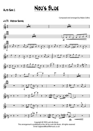 & 4
4
ã170 Medium Swing
1
ˆ
4
ˆ
16
&
ÿ
21
ˆ
15
F
œ œ œ œ œ œ œ œ
&
Ÿ
f37
J
œ ‰
j
œ ‰ .œ j
œ œ œ œ# œ ‰
J
œ œ
J
œ ‰
j
œ ‰ .œ j
œ œ œ œ# œ ‰
J
œ œ
&
41
œ œ œ œ
J
œ ‰ J
œ ‰ œ œ ‰
j
œ œ J
œ^
‰ œ œ ‰ J
œ œ œ œ œ Ó
&
45
‰ J
œ œ œ Œ ‰ J
œ œ œ œ œ œ œ Œ ‰ J
œ œ
J
œ ‰ J
œ ‰
œ œ
‰ J
œ
‰ J
œ# œ
&
49
J
œ ‰ J
œ
‰
œ œ
‰ J
œ œ
Œ
.œ
J
œ
ˆ
2
&
⁄
53
∑
f
‰ œ œ œ
œb œ Œ ∑ ‰ J
œ œ# œ ‰
j
œ œ
&
57
J
œb ‰ Œ Ó ‰ J
œ œ
œ œ
Œ ‰ œ œ# œ
œ œ œ œ œ#
œ ˙
Ó
&
61
∑ ‰ œ œ œ
œb œ Œ ∑ ‰ J
œ œ# œ ‰
j
œ
>
œ
&
65
J
œb ‰ Œ Ó ‰ J
œ œ œb œ
Œ
ß
‰ œ œ# œ œ œ œn œ# œ
œ# ˙ Ó
Nou's Blue
Copyright © 1999 Lush Life Music.
This arrangement is published in the UK by Lush Life Music. All rights reserved
Email: bigband@lushlifemusic.co.uk
Alto Sax 1
Composed and arranged by Myles Collins
 