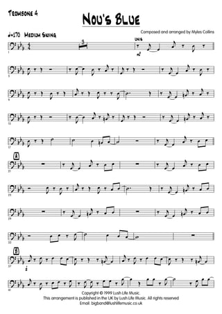 ?
bb
b 4
4
ã170 Medium Swing
1
ˆ
3
P
unis
‰ j
œ œ
j
œ ‰
J
œ ‰
?
bb
b
5
J
œ ‰ Œ Ó ‰
J
œ œ
J
œ ‰
j
œ ‰ j
œ
‰ Œ Ó ‰ j
œ œ
j
œ ‰
J
œ ‰
?
bb
b
9
J
œ ‰ Œ
J
œ ‰ Œ
j
œ ‰ Œ
J
œ ‰ ‰
J
œ .˙ Œ ‰ j
œ œ
j
œn ‰
j
œ ‰
?
bb
b
13
J
œ ‰ Œ Ó ‰
J
œ œ
j
œ ‰ j
œn ‰ j
œ
‰ Œ Ó ‰ j
œ œ
j
œn ‰
j
œ ‰
?
bb
b
17
J
œ ‰ Œ ˙ ˙ œ œn œ ˙ Ó ‰ j
œ œ
j
œ ‰ œ œ
?
bb
b
ÿ
21
∑ ‰ j
œ œ
j
œ ‰ œ œ ∑ ‰ j
œ œ
j
œ ‰ œ œ
?
bb
b
25
Ó
J
œ ‰
J
œ ‰
j
œ ‰ Œ
J
œ ‰ œ œ .˙ Œ ‰ j
œ œ
j
œn ‰ œ œ
?
bb
b
29
∑ ‰ j
œ œ
j
œn ‰ œ œ ∑ ‰ j
œ œ
j
œn ‰ œ œ
?
bb
b
33
Ó œ œ ‰ J
œ ˙ œ œ œ w ∑
?
bb
b
Ÿ
f37
j
œ ‰ J
œ ‰ œ œ œ
J
œ ‰ Œ ‰ j
œn œ
j
œ ‰ J
œ ‰ œ œ œ
J
œ ‰ Œ ‰ j
œn œ
?
bb
b
41
j
œ ‰
J
œ ‰ œ œ ‰ J
œ ‰ J
œ
J
œ ‰ œ œ ‰ J
œ œ
Œ
œ œ
‰ J
œ ˙
‰ J
œ œ œ
Nou's Blue
Copyright © 1999 Lush Life Music.
This arrangement is published in the UK by Lush Life Music. All rights reserved
Email: bigband@lushlifemusic.co.uk
Composed and arranged by Myles Collins
Trombone 4
 