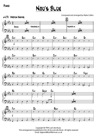&
?
bb
b
bb
b
4
4
4
4
Drums
ã170 Medium Swing
1
ˆ
4
ˆ
4
trombones in
ˆ
16
ˆ
16
ÿ
trumpets in
ˆ
16
ˆ
16
&
?
bb
b
bb
b
Ÿ
f37
’ ’ ’ ’
CM7 GM7
œ œ œ œ
’ ’ ’ ’
CM7 G7
œ œ œ
œ
’ ’ ’ ’
CM7 GM7
œ œ œ œ
’ ’ ’ ’
CM7 G7
œ œ œ
œ
&
?
bb
b
bb
b
41
’ ’ ’ ’
CM7
œ œ œ œ
’ ’ ’ ’
GM7
œ œ œ œ
’ ’ ’ ’
CM7
œ œ œ œ
’ ’ ’ ’
GM7
œ œ œ œn
&
?
bb
b
bb
b
45
’ ’ ’ ’
Bb7
œ œ œ œ
’ ’ ’ ’
Bb7 Eb
œ œ œ œ
’ ’ ’ ’
CM7
œ œ œ œ
’ ’ ’ ’
CM7 F7(b9)
œ œ œn œ
&
?
bb
b
bb
b
49
’ ’ ’ ’
Bb
œ œ œ œ
Û Û .Û
J
Û
FM7 G7(b9) CM
œ œ œ œn œ
ˆ
2
ˆ
2
&
?
bb
b
bb
b
⁄
f53
’ ’ ’ ’
FM7
œ œ œ œ
’ ’ ’ ’
Db
œb œ œ œ
’ ’ ’ ’
BbM7
œ œ œb œ
’ ’ ’ ’
Eb
œ
œ œ œ
Nou's Blue
Copyright © 1999 Lush Life Music.
This arrangement is published in the UK by Lush Life Music. All rights reserved
Email: bigband@lushlifemusic.co.uk
Composed and arranged by Myles Collins
Piano
 